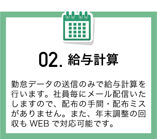 勤怠データの送信のみで給与計算を行います。社員毎にメール配信いたしますので、配布の手間・配布ミスがありません。また、年末調整の回収もWEBで対応可能です。