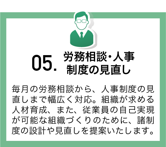 毎月の労務相談から、人事制度の見直しまで幅広く対応。組織が求める人材育成、また、従業員の自己実現が可能な組織づくりのために、諸制度の設計や見直しを提案いたします。